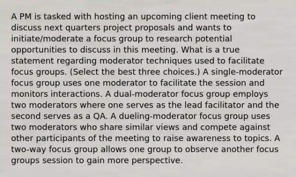 A PM is tasked with hosting an upcoming client meeting to discuss next quarters project proposals and wants to initiate/moderate a focus group to research potential opportunities to discuss in this meeting. What is a true statement regarding moderator techniques used to facilitate focus groups. (Select the best three choices.) A single-moderator focus group uses one moderator to facilitate the session and monitors interactions. A dual-moderator focus group employs two moderators where one serves as the lead facilitator and the second serves as a QA. A dueling-moderator focus group uses two moderators who share similar views and compete against other participants of the meeting to raise awareness to topics. A two-way focus group allows one group to observe another focus groups session to gain more perspective.