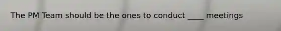 The PM Team should be the ones to conduct ____ meetings