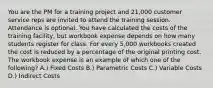 You are the PM for a training project and 21,000 customer service reps are invited to attend the training session. Attendance is optional. You have calculated the costs of the training facility, but workbook expense depends on how many students register for class. For every 5,000 workbooks created the cost is reduced by a percentage of the original printing cost. The workbook expense is an example of which one of the following? A.) Fixed Costs B.) Parametric Costs C.) Variable Costs D.) Indirect Costs