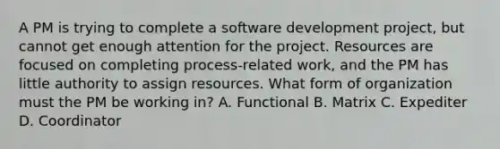 A PM is trying to complete a software development project, but cannot get enough attention for the project. Resources are focused on completing process-related work, and the PM has little authority to assign resources. What form of organization must the PM be working in? A. Functional B. Matrix C. Expediter D. Coordinator