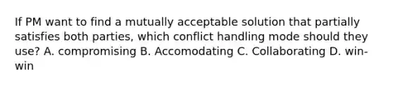 If PM want to find a mutually acceptable solution that partially satisfies both parties, which conflict handling mode should they use? A. compromising B. Accomodating C. Collaborating D. win-win