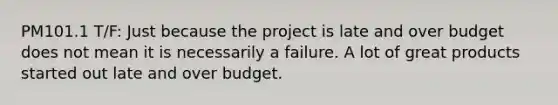 PM101.1 T/F: Just because the project is late and over budget does not mean it is necessarily a failure. A lot of great products started out late and over budget.