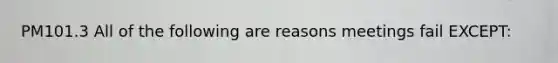 PM101.3 All of the following are reasons meetings fail EXCEPT: