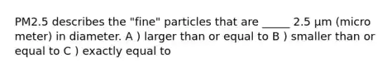 PM2.5 describes the "fine" particles that are _____ 2.5 µm (micro meter) in diameter. A ) larger than or equal to B ) smaller than or equal to C ) exactly equal to