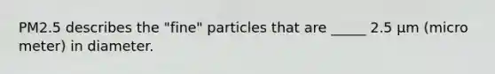 PM2.5 describes the "fine" particles that are _____ 2.5 µm (micro meter) in diameter.