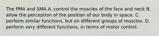 The PMA and SMA A. control the muscles of the face and neck B. allow the perception of the position of our body in space. C. perform similar functions, but on different groups of muscles. D. perform very different functions, in terms of motor control.