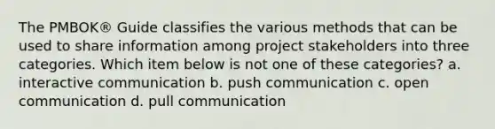 The PMBOK® Guide classifies the various methods that can be used to share information among project stakeholders into three categories. Which item below is not one of these categories? a. interactive communication b. push communication c. open communication d. pull communication