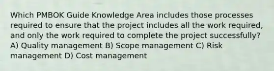 Which PMBOK Guide Knowledge Area includes those processes required to ensure that the project includes all the work required, and only the work required to complete the project successfully? A) Quality management B) Scope management C) Risk management D) Cost management