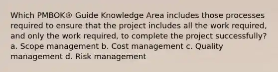 Which PMBOK® Guide Knowledge Area includes those processes required to ensure that the project includes all the work required, and only the work required, to complete the project successfully? a. Scope management b. Cost management c. Quality management d. Risk management