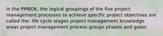 In the PMBOK, the logical groupings of the five project management processes to achieve specific project objectives are called the: life cycle stages project management knowledge areas project management process groups phases and gates