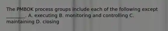 The PMBOK process groups include each of the following except ________. A. executing B. monitoring and controlling C. maintaining D. closing