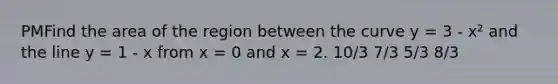 PMFind the area of the region between the curve y = 3 - x² and the line y = 1 - x from x = 0 and x = 2. 10/3 7/3 5/3 8/3