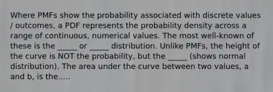 Where PMFs show the probability associated with discrete values / outcomes, a PDF represents the probability density across a range of continuous, numerical values. The most well-known of these is the _____ or _____ distribution. Unlike PMFs, the height of the curve is NOT the probability, but the _____ (shows normal distribution). The area under the curve between two values, a and b, is the.....