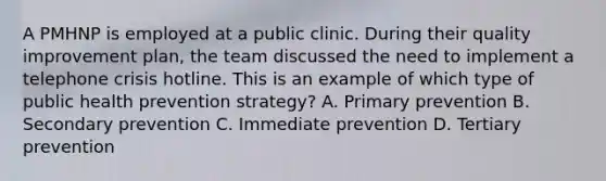 A PMHNP is employed at a public clinic. During their quality improvement plan, the team discussed the need to implement a telephone crisis hotline. This is an example of which type of public health prevention strategy? A. Primary prevention B. Secondary prevention C. Immediate prevention D. Tertiary prevention