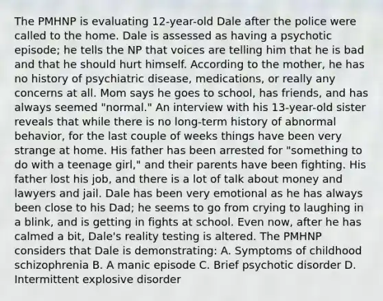 The PMHNP is evaluating 12-year-old Dale after the police were called to the home. Dale is assessed as having a psychotic episode; he tells the NP that voices are telling him that he is bad and that he should hurt himself. According to the mother, he has no history of psychiatric disease, medications, or really any concerns at all. Mom says he goes to school, has friends, and has always seemed "normal." An interview with his 13-year-old sister reveals that while there is no long-term history of abnormal behavior, for the last couple of weeks things have been very strange at home. His father has been arrested for "something to do with a teenage girl," and their parents have been fighting. His father lost his job, and there is a lot of talk about money and lawyers and jail. Dale has been very emotional as he has always been close to his Dad; he seems to go from crying to laughing in a blink, and is getting in fights at school. Even now, after he has calmed a bit, Dale's reality testing is altered. The PMHNP considers that Dale is demonstrating: A. Symptoms of childhood schizophrenia B. A manic episode C. Brief psychotic disorder D. Intermittent explosive disorder