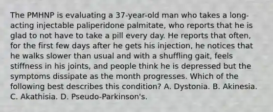 The PMHNP is evaluating a 37-year-old man who takes a long-acting injectable paliperidone palmitate, who reports that he is glad to not have to take a pill every day. He reports that often, for the first few days after he gets his injection, he notices that he walks slower than usual and with a shuffling gait, feels stiffness in his joints, and people think he is depressed but the symptoms dissipate as the month progresses. Which of the following best describes this condition? A. Dystonia. B. Akinesia. C. Akathisia. D. Pseudo-Parkinson's.