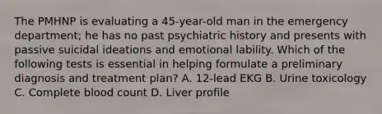 The PMHNP is evaluating a 45-year-old man in the emergency department; he has no past psychiatric history and presents with passive suicidal ideations and emotional lability. Which of the following tests is essential in helping formulate a preliminary diagnosis and treatment plan? A. 12-lead EKG B. Urine toxicology C. Complete blood count D. Liver profile