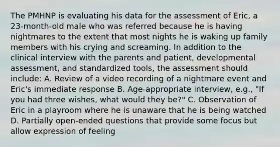 The PMHNP is evaluating his data for the assessment of Eric, a 23-month-old male who was referred because he is having nightmares to the extent that most nights he is waking up family members with his crying and screaming. In addition to the clinical interview with the parents and patient, developmental assessment, and standardized tools, the assessment should include: A. Review of a video recording of a nightmare event and Eric's immediate response B. Age-appropriate interview, e.g., "If you had three wishes, what would they be?" C. Observation of Eric in a playroom where he is unaware that he is being watched D. Partially open-ended questions that provide some focus but allow expression of feeling