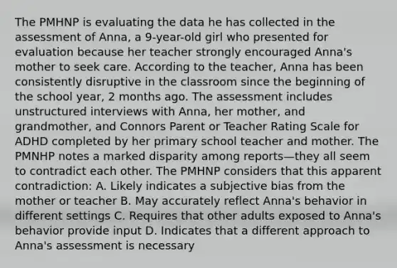 The PMHNP is evaluating the data he has collected in the assessment of Anna, a 9-year-old girl who presented for evaluation because her teacher strongly encouraged Anna's mother to seek care. According to the teacher, Anna has been consistently disruptive in the classroom since the beginning of the school year, 2 months ago. The assessment includes unstructured interviews with Anna, her mother, and grandmother, and Connors Parent or Teacher Rating Scale for ADHD completed by her primary school teacher and mother. The PMNHP notes a marked disparity among reports—they all seem to contradict each other. The PMHNP considers that this apparent contradiction: A. Likely indicates a subjective bias from the mother or teacher B. May accurately reflect Anna's behavior in different settings C. Requires that other adults exposed to Anna's behavior provide input D. Indicates that a different approach to Anna's assessment is necessary