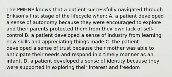 The PMHNP knows that a patient successfully navigated through Erikson's first stage of the lifecycle when: A. a patient developed a sense of autonomy because they were encouraged to explore and their parents protected them from their own lack of self-control B. a patient developed a sense of industry from learning new skills and appreciating things made C. the patient developed a sense of trust because their mother was able to anticipate their needs and respond in a timely manner as an infant. D. a patient developed a sense of identity because they were supported in exploring their interest and freedom