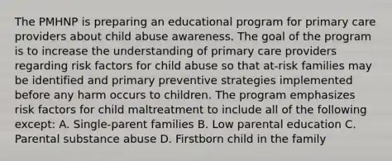 The PMHNP is preparing an educational program for primary care providers about child abuse awareness. The goal of the program is to increase the understanding of primary care providers regarding risk factors for child abuse so that at-risk families may be identified and primary preventive strategies implemented before any harm occurs to children. The program emphasizes risk factors for child maltreatment to include all of the following except: A. Single-parent families B. Low parental education C. Parental substance abuse D. Firstborn child in the family