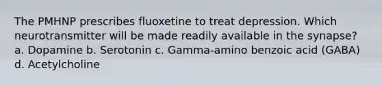 The PMHNP prescribes fluoxetine to treat depression. Which neurotransmitter will be made readily available in the synapse? a. Dopamine b. Serotonin c. Gamma-amino benzoic acid (GABA) d. Acetylcholine