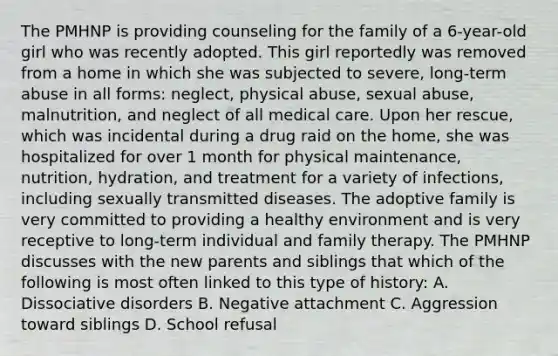 The PMHNP is providing counseling for the family of a 6-year-old girl who was recently adopted. This girl reportedly was removed from a home in which she was subjected to severe, long-term abuse in all forms: neglect, physical abuse, sexual abuse, malnutrition, and neglect of all medical care. Upon her rescue, which was incidental during a drug raid on the home, she was hospitalized for over 1 month for physical maintenance, nutrition, hydration, and treatment for a variety of infections, including sexually transmitted diseases. The adoptive family is very committed to providing a healthy environment and is very receptive to long-term individual and family therapy. The PMHNP discusses with the new parents and siblings that which of the following is most often linked to this type of history: A. Dissociative disorders B. Negative attachment C. Aggression toward siblings D. School refusal