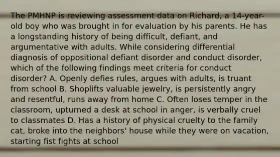 The PMHNP is reviewing assessment data on Richard, a 14-year-old boy who was brought in for evaluation by his parents. He has a longstanding history of being difficult, defiant, and argumentative with adults. While considering differential diagnosis of oppositional defiant disorder and conduct disorder, which of the following findings meet criteria for conduct disorder? A. Openly defies rules, argues with adults, is truant from school B. Shoplifts valuable jewelry, is persistently angry and resentful, runs away from home C. Often loses temper in the classroom, upturned a desk at school in anger, is verbally cruel to classmates D. Has a history of physical cruelty to the family cat, broke into the neighbors' house while they were on vacation, starting fist fights at school