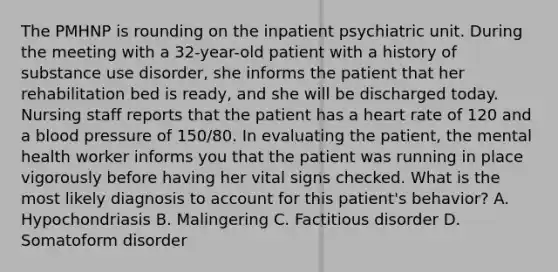 The PMHNP is rounding on the inpatient psychiatric unit. During the meeting with a 32-year-old patient with a history of substance use disorder, she informs the patient that her rehabilitation bed is ready, and she will be discharged today. Nursing staff reports that the patient has a heart rate of 120 and a blood pressure of 150/80. In evaluating the patient, the mental health worker informs you that the patient was running in place vigorously before having her vital signs checked. What is the most likely diagnosis to account for this patient's behavior? A.​ Hypochondriasis B.​ Malingering C.​ Factitious disorder D.​ Somatoform disorder