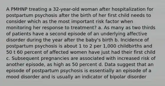 A PMHNP treating a 32-year-old woman after hospitalization for postpartum psychosis after the birth of her first child needs to consider which as the most important risk factor when monitoring her response to treatment? a. As many as two thirds of patients have a second episode of an underlying affective disorder during the year after the baby's birth b. Incidence of postpartum psychosis is about 1 to 2 per 1,000 childbirths and 50 t 60 percent of affected women have just had their first child c. Subsequent pregnancies are associated with increased risk of another episode, as high as 50 percent d. Data suggest that an episode of postpartum psychosis is essentially an episode of a mood disorder and is usually an indicator of bipolar disorder