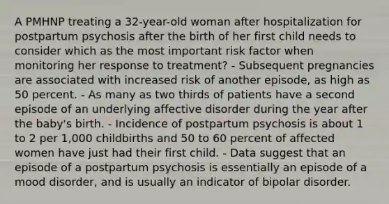 A PMHNP treating a 32-year-old woman after hospitalization for postpartum psychosis after the birth of her first child needs to consider which as the most important risk factor when monitoring her response to treatment? - Subsequent pregnancies are associated with increased risk of another episode, as high as 50 percent. - As many as two thirds of patients have a second episode of an underlying affective disorder during the year after the baby's birth. - Incidence of postpartum psychosis is about 1 to 2 per 1,000 childbirths and 50 to 60 percent of affected women have just had their first child. - Data suggest that an episode of a postpartum psychosis is essentially an episode of a mood disorder, and is usually an indicator of bipolar disorder.