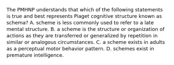 The PMHNP understands that which of the following statements is true and best represents Piaget cognitive structure known as schema? A. scheme is less commonly used to refer to a late mental structure. B. a scheme is the structure or organization of actions as they are transferred or generalized by repetition in similar or analogous circumstances. C. a scheme exists in adults as a perceptual motor behavior pattern. D. schemes exist in premature intelligence.