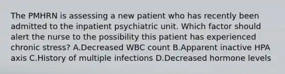 The PMHRN is assessing a new patient who has recently been admitted to the inpatient psychiatric unit. Which factor should alert the nurse to the possibility this patient has experienced chronic stress? A.Decreased WBC count B.Apparent inactive HPA axis C.History of multiple infections D.Decreased hormone levels