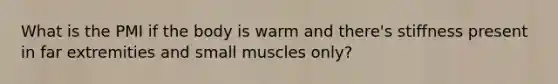 What is the PMI if the body is warm and there's stiffness present in far extremities and small muscles only?