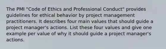 The PMI "Code of Ethics and Professional Conduct" provides guidelines for ethical behavior by project management practitioners. It describes four main values that should guide a project manager's actions. List these four values and give one example per value of why it should guide a project manager's actions.