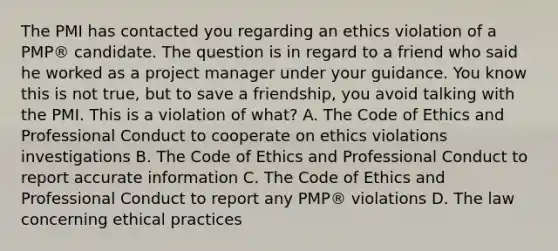 The PMI has contacted you regarding an ethics violation of a PMP® candidate. The question is in regard to a friend who said he worked as a project manager under your guidance. You know this is not true, but to save a friendship, you avoid talking with the PMI. This is a violation of what? A. The Code of Ethics and Professional Conduct to cooperate on ethics violations investigations B. The Code of Ethics and Professional Conduct to report accurate information C. The Code of Ethics and Professional Conduct to report any PMP® violations D. The law concerning ethical practices