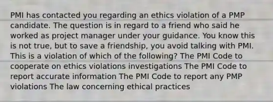 PMI has contacted you regarding an ethics violation of a PMP candidate. The question is in regard to a friend who said he worked as project manager under your guidance. You know this is not true, but to save a friendship, you avoid talking with PMI. This is a violation of which of the following? The PMI Code to cooperate on ethics violations investigations The PMI Code to report accurate information The PMI Code to report any PMP violations The law concerning ethical practices