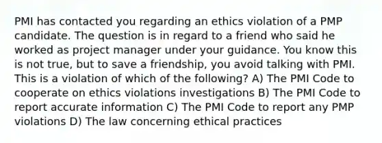 PMI has contacted you regarding an ethics violation of a PMP candidate. The question is in regard to a friend who said he worked as project manager under your guidance. You know this is not true, but to save a friendship, you avoid talking with PMI. This is a violation of which of the following? A) The PMI Code to cooperate on ethics violations investigations B) The PMI Code to report accurate information C) The PMI Code to report any PMP violations D) The law concerning ethical practices