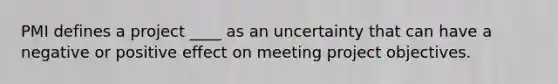 PMI defines a project ____ as an uncertainty that can have a negative or positive effect on meeting project objectives.