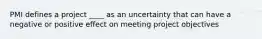 PMI defines a project ____ as an uncertainty that can have a negative or positive effect on meeting project objectives