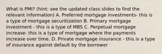 What is PMI? (hint: see the updated class slides to find the relevant information) A. Preferred mortgage investments- this is a type of mortgage securitization B. Primary mortgage investment - this is a type of MBS C. Perpetual mortgage increase- this is a type of mortgage where the payments increase over time. D. Private mortgage insurance - this is a type of insurance against default by the borrower