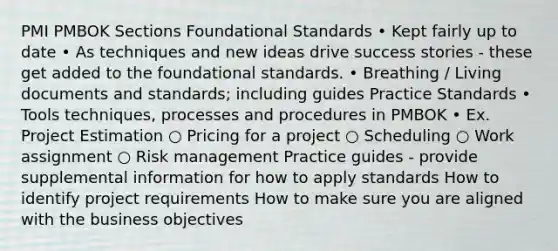 PMI PMBOK Sections Foundational Standards • Kept fairly up to date • As techniques and new ideas drive success stories - these get added to the foundational standards. • Breathing / Living documents and standards; including guides Practice Standards • Tools techniques, processes and procedures in PMBOK • Ex. Project Estimation ○ Pricing for a project ○ Scheduling ○ Work assignment ○ Risk management Practice guides - provide supplemental information for how to apply standards How to identify project requirements How to make sure you are aligned with the business objectives