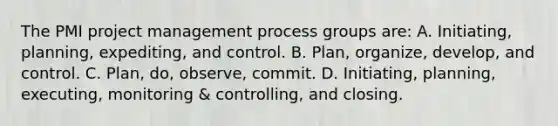 The PMI project management process groups are: A. Initiating, planning, expediting, and control. B. Plan, organize, develop, and control. C. Plan, do, observe, commit. D. Initiating, planning, executing, monitoring & controlling, and closing.