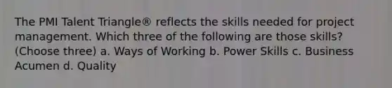 The PMI Talent Triangle® reflects the skills needed for project management. Which three of the following are those skills? (Choose three) a. Ways of Working b. Power Skills c. Business Acumen d. Quality