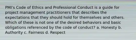 PMI's Code of Ethics and Professional Conduct is a guide for project management practitioners that describes the expectations that they should hold for themselves and others. Which of these is not one of the desired behaviors and basic obligations referenced by the code of conduct? a. Honesty b. Authority c. Fairness d. Respect