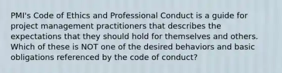 PMI's Code of Ethics and Professional Conduct is a guide for project management practitioners that describes the expectations that they should hold for themselves and others. Which of these is NOT one of the desired behaviors and basic obligations referenced by the code of conduct?