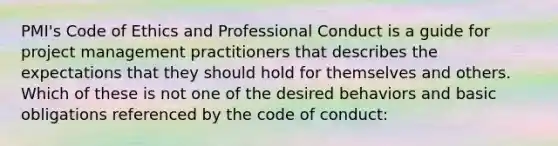 PMI's Code of Ethics and Professional Conduct is a guide for project management practitioners that describes the expectations that they should hold for themselves and others. Which of these is not one of the desired behaviors and basic obligations referenced by the code of conduct: