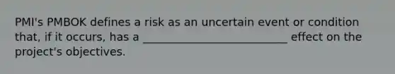 PMI's PMBOK defines a risk as an uncertain event or condition that, if it occurs, has a __________________________ effect on the project's objectives.