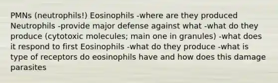 PMNs (neutrophils!) Eosinophils -where are they produced Neutrophils -provide major defense against what -what do they produce (cytotoxic molecules; main one in granules) -what does it respond to first Eosinophils -what do they produce -what is type of receptors do eosinophils have and how does this damage parasites