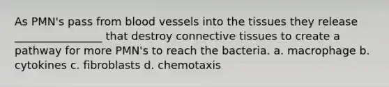 As PMN's pass from blood vessels into the tissues they release ________________ that destroy connective tissues to create a pathway for more PMN's to reach the bacteria. a. macrophage b. cytokines c. fibroblasts d. chemotaxis